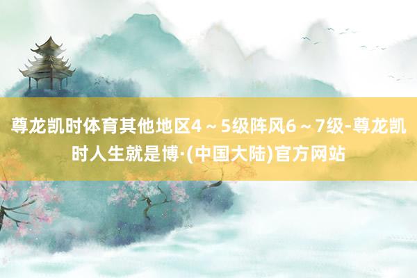 尊龙凯时体育其他地区4～5级阵风6～7级-尊龙凯时人生就是博·(中国大陆)官方网站