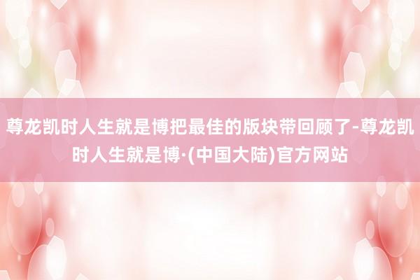 尊龙凯时人生就是博把最佳的版块带回顾了-尊龙凯时人生就是博·(中国大陆)官方网站