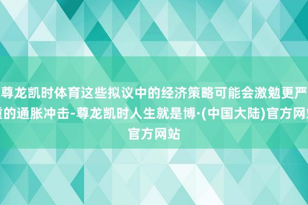 尊龙凯时体育这些拟议中的经济策略可能会激勉更严重的通胀冲击-尊龙凯时人生就是博·(中国大陆)官方网站