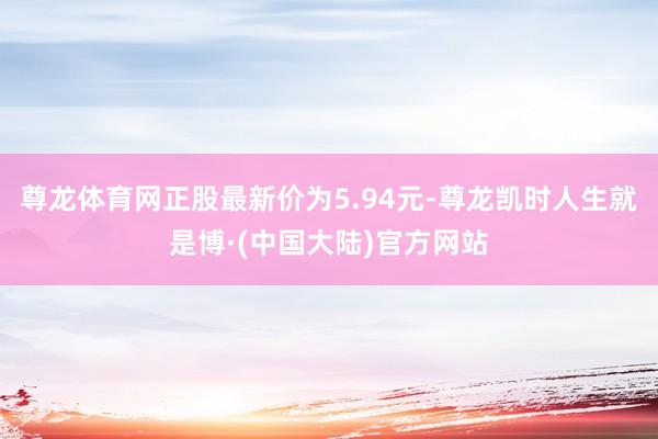 尊龙体育网正股最新价为5.94元-尊龙凯时人生就是博·(中国大陆)官方网站