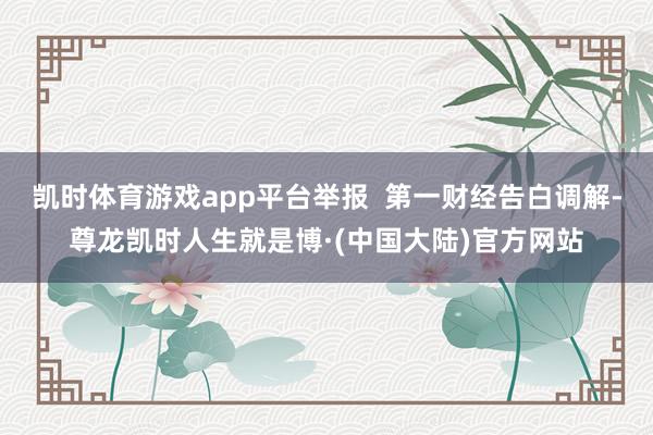 凯时体育游戏app平台举报  第一财经告白调解-尊龙凯时人生就是博·(中国大陆)官方网站