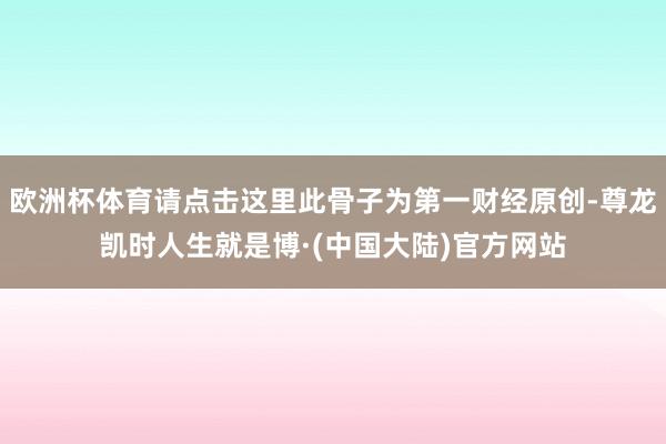 欧洲杯体育请点击这里此骨子为第一财经原创-尊龙凯时人生就是博·(中国大陆)官方网站