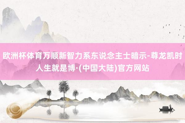 欧洲杯体育万顺新智力系东说念主士暗示-尊龙凯时人生就是博·(中国大陆)官方网站