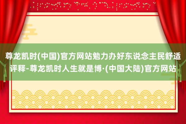 尊龙凯时(中国)官方网站勉力办好东说念主民舒适评释-尊龙凯时人生就是博·(中国大陆)官方网站