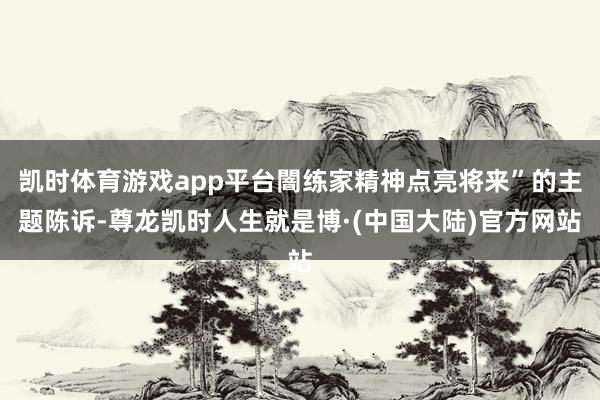 凯时体育游戏app平台闇练家精神点亮将来”的主题陈诉-尊龙凯时人生就是博·(中国大陆)官方网站