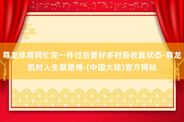 尊龙体育网忙完一件过后要好多时辰收复状态-尊龙凯时人生就是博·(中国大陆)官方网站