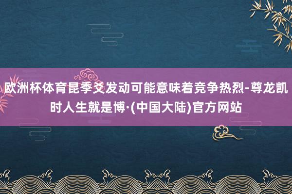 欧洲杯体育昆季爻发动可能意味着竞争热烈-尊龙凯时人生就是博·(中国大陆)官方网站