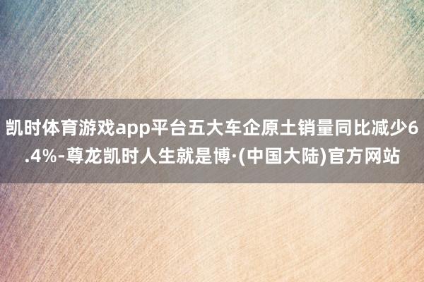 凯时体育游戏app平台五大车企原土销量同比减少6.4%-尊龙凯时人生就是博·(中国大陆)官方网站