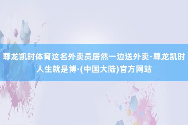 尊龙凯时体育这名外卖员居然一边送外卖-尊龙凯时人生就是博·(中国大陆)官方网站