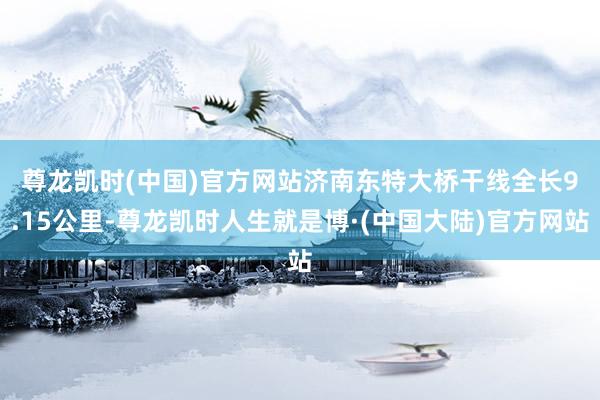 尊龙凯时(中国)官方网站　　济南东特大桥干线全长9.15公里-尊龙凯时人生就是博·(中国大陆)官方网站