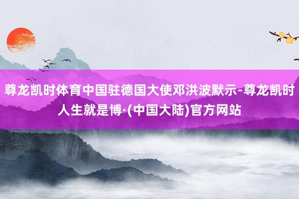 尊龙凯时体育中国驻德国大使邓洪波默示-尊龙凯时人生就是博·(中国大陆)官方网站