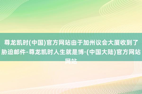 尊龙凯时(中国)官方网站由于加州议会大厦收到了胁迫邮件-尊龙凯时人生就是博·(中国大陆)官方网站