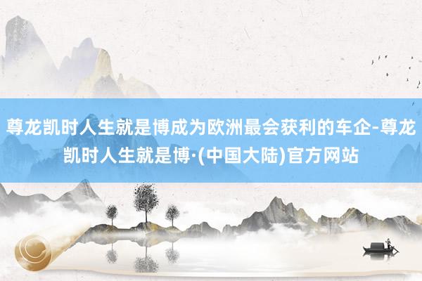 尊龙凯时人生就是博成为欧洲最会获利的车企-尊龙凯时人生就是博·(中国大陆)官方网站