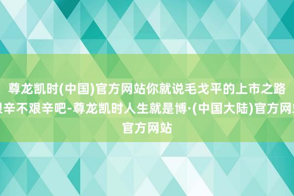 尊龙凯时(中国)官方网站你就说毛戈平的上市之路艰辛不艰辛吧-尊龙凯时人生就是博·(中国大陆)官方网站