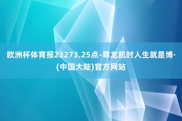 欧洲杯体育报23273.25点-尊龙凯时人生就是博·(中国大陆)官方网站