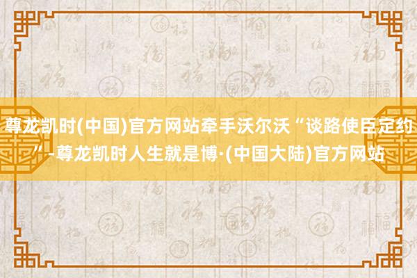 尊龙凯时(中国)官方网站牵手沃尔沃“谈路使臣定约”-尊龙凯时人生就是博·(中国大陆)官方网站
