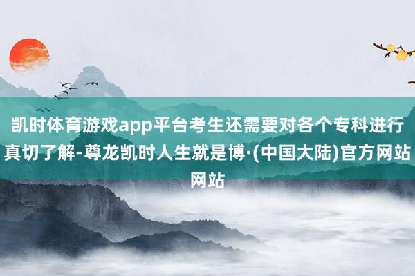 凯时体育游戏app平台考生还需要对各个专科进行真切了解-尊龙凯时人生就是博·(中国大陆)官方网站