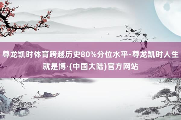 尊龙凯时体育跨越历史80%分位水平-尊龙凯时人生就是博·(中国大陆)官方网站
