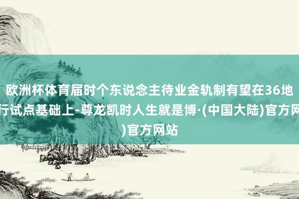 欧洲杯体育届时个东说念主待业金轨制有望在36地先行试点基础上-尊龙凯时人生就是博·(中国大陆)官方网站