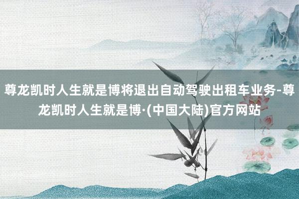 尊龙凯时人生就是博将退出自动驾驶出租车业务-尊龙凯时人生就是博·(中国大陆)官方网站