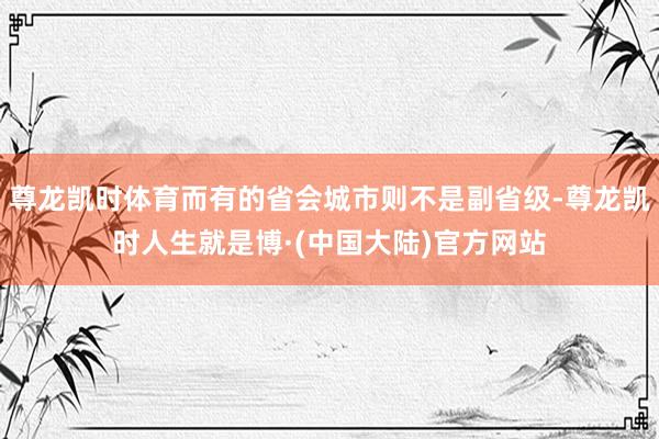 尊龙凯时体育而有的省会城市则不是副省级-尊龙凯时人生就是博·(中国大陆)官方网站
