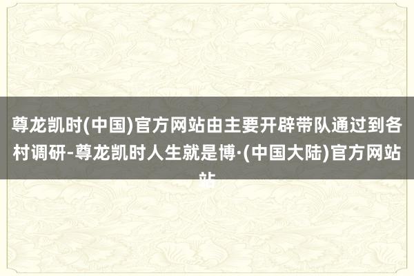 尊龙凯时(中国)官方网站由主要开辟带队通过到各村调研-尊龙凯时人生就是博·(中国大陆)官方网站