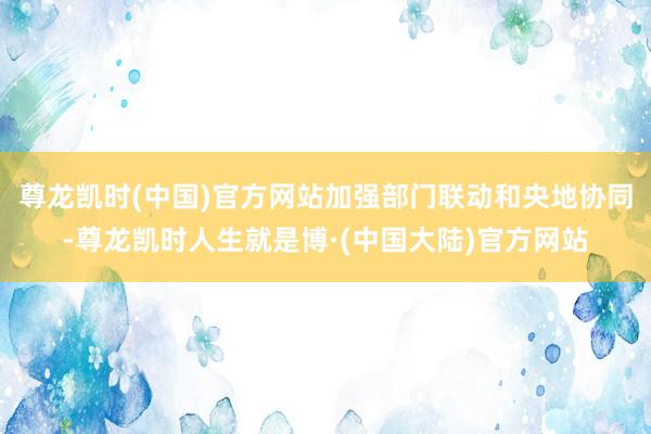 尊龙凯时(中国)官方网站加强部门联动和央地协同-尊龙凯时人生就是博·(中国大陆)官方网站