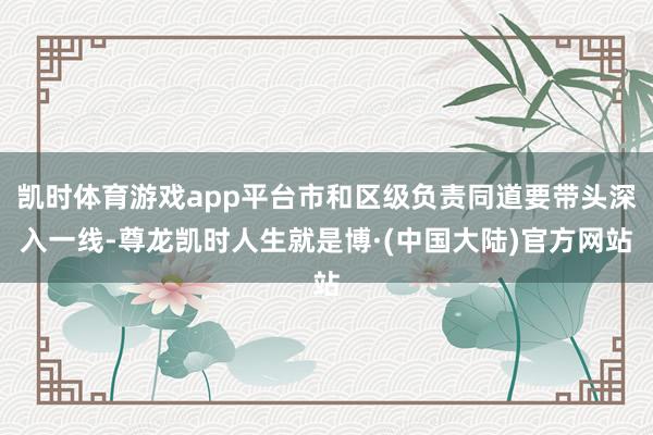 凯时体育游戏app平台市和区级负责同道要带头深入一线-尊龙凯时人生就是博·(中国大陆)官方网站