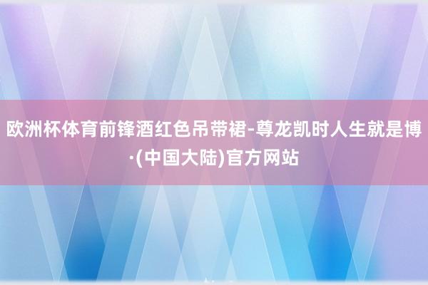 欧洲杯体育前锋酒红色吊带裙-尊龙凯时人生就是博·(中国大陆)官方网站