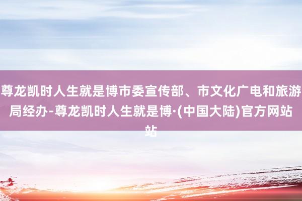 尊龙凯时人生就是博市委宣传部、市文化广电和旅游局经办-尊龙凯时人生就是博·(中国大陆)官方网站