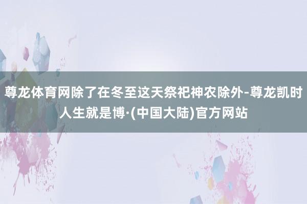 尊龙体育网除了在冬至这天祭祀神农除外-尊龙凯时人生就是博·(中国大陆)官方网站