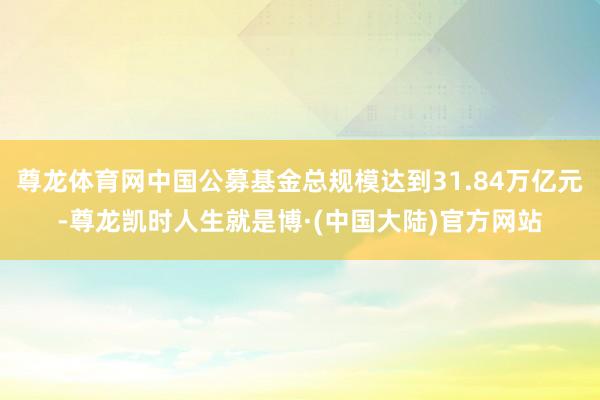 尊龙体育网中国公募基金总规模达到31.84万亿元-尊龙凯时人生就是博·(中国大陆)官方网站