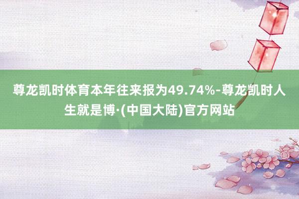 尊龙凯时体育本年往来报为49.74%-尊龙凯时人生就是博·(中国大陆)官方网站