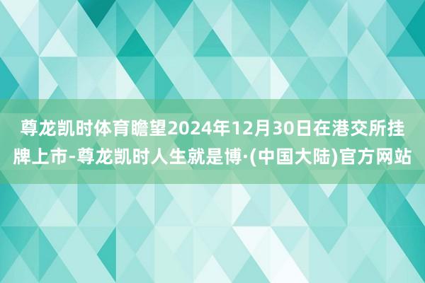 尊龙凯时体育瞻望2024年12月30日在港交所挂牌上市-尊龙凯时人生就是博·(中国大陆)官方网站