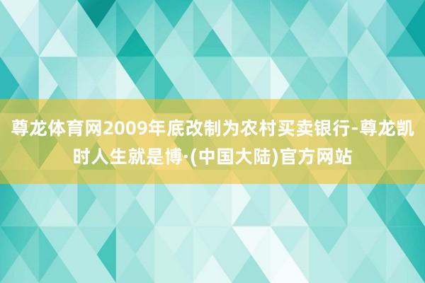 尊龙体育网2009年底改制为农村买卖银行-尊龙凯时人生就是博·(中国大陆)官方网站