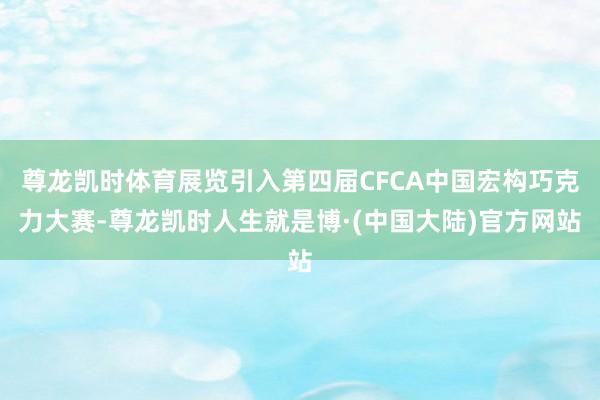 尊龙凯时体育展览引入第四届CFCA中国宏构巧克力大赛-尊龙凯时人生就是博·(中国大陆)官方网站