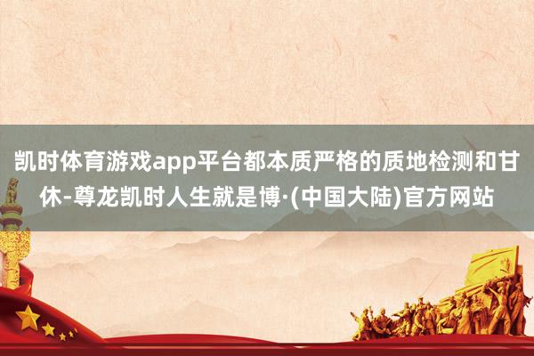 凯时体育游戏app平台都本质严格的质地检测和甘休-尊龙凯时人生就是博·(中国大陆)官方网站