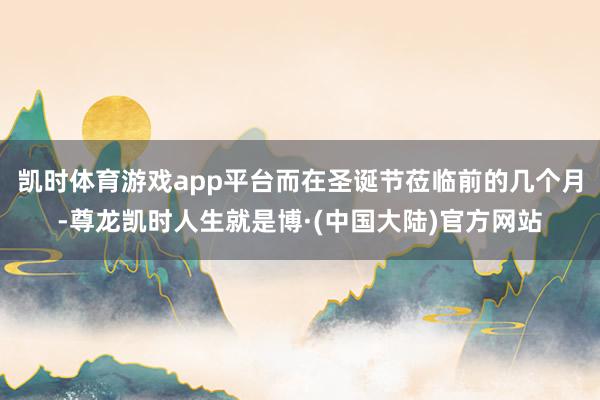 凯时体育游戏app平台而在圣诞节莅临前的几个月-尊龙凯时人生就是博·(中国大陆)官方网站