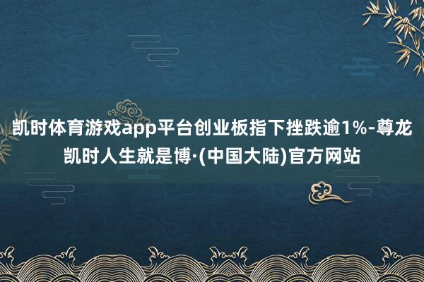 凯时体育游戏app平台创业板指下挫跌逾1%-尊龙凯时人生就是博·(中国大陆)官方网站
