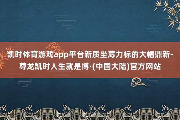 凯时体育游戏app平台新质坐蓐力标的大幅鼎新-尊龙凯时人生就是博·(中国大陆)官方网站