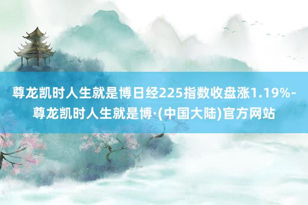 尊龙凯时人生就是博日经225指数收盘涨1.19%-尊龙凯时人生就是博·(中国大陆)官方网站