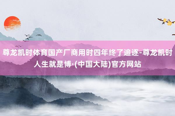 尊龙凯时体育国产厂商用时四年终了追逐-尊龙凯时人生就是博·(中国大陆)官方网站