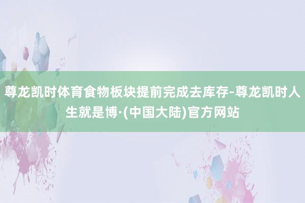 尊龙凯时体育食物板块提前完成去库存-尊龙凯时人生就是博·(中国大陆)官方网站