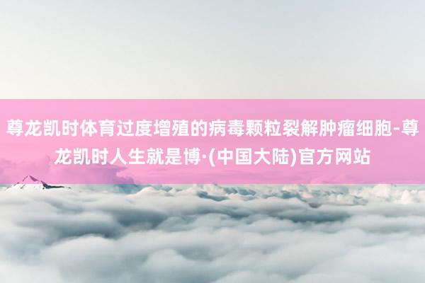尊龙凯时体育过度增殖的病毒颗粒裂解肿瘤细胞-尊龙凯时人生就是博·(中国大陆)官方网站