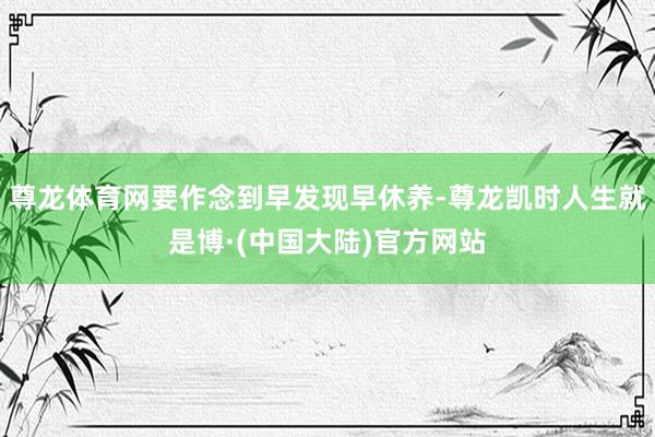尊龙体育网要作念到早发现早休养-尊龙凯时人生就是博·(中国大陆)官方网站