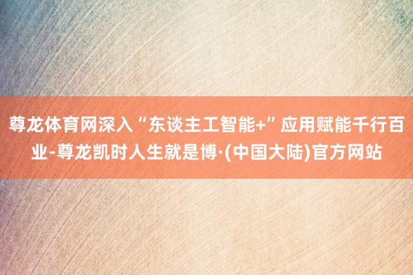 尊龙体育网深入“东谈主工智能+”应用赋能千行百业-尊龙凯时人生就是博·(中国大陆)官方网站