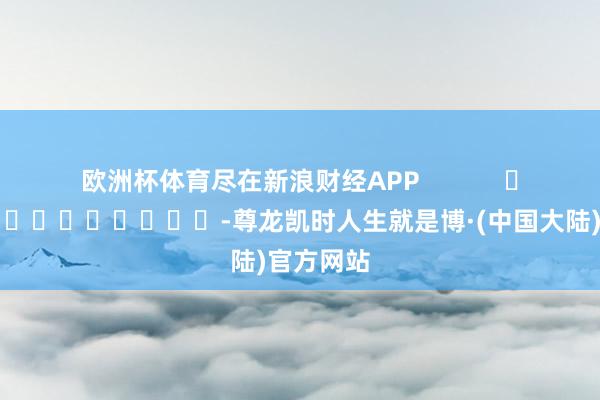 欧洲杯体育尽在新浪财经APP            													-尊龙凯时人生就是博·(中国大陆)官方网站
