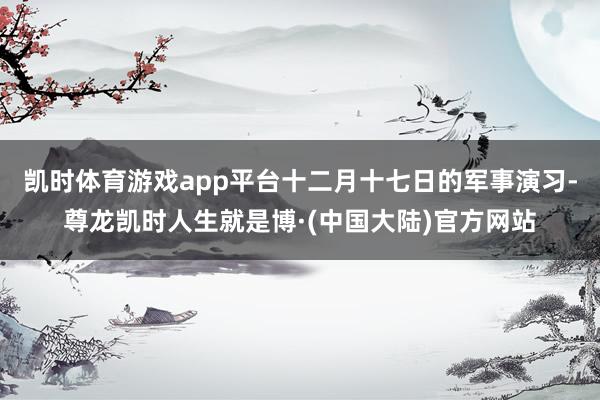 凯时体育游戏app平台十二月十七日的军事演习-尊龙凯时人生就是博·(中国大陆)官方网站