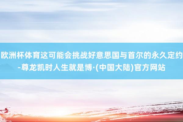 欧洲杯体育这可能会挑战好意思国与首尔的永久定约-尊龙凯时人生就是博·(中国大陆)官方网站
