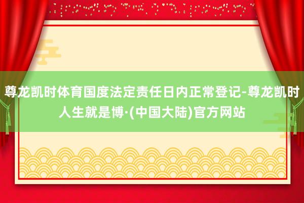 尊龙凯时体育国度法定责任日内正常登记-尊龙凯时人生就是博·(中国大陆)官方网站